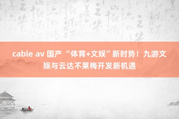 cable av 国产 “体育+文娱”新时势！九游文娱与云达不莱梅开发新机遇