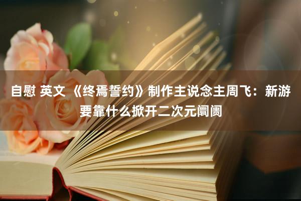 自慰 英文 《终焉誓约》制作主说念主周飞：新游要靠什么掀开二次元阛阓