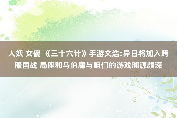 人妖 女優 《三十六计》手游文浩:异日将加入跨服国战 局座和马伯庸与咱们的游戏渊源颇深