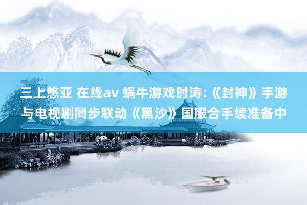 三上悠亚 在线av 蜗牛游戏时涛:《封神》手游与电视剧同步联动《黑沙》国服合手续准备中