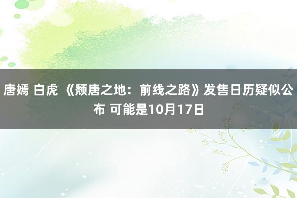 唐嫣 白虎 《颓唐之地：前线之路》发售日历疑似公布 可能是10月17日