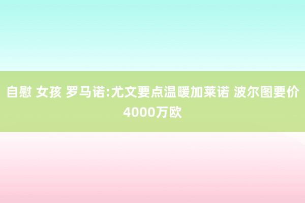 自慰 女孩 罗马诺:尤文要点温暖加莱诺 波尔图要价4000万欧