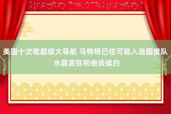 美国十次啦超级大导航 马特塔已往可能入选国度队 水晶宫在和他谈续约
