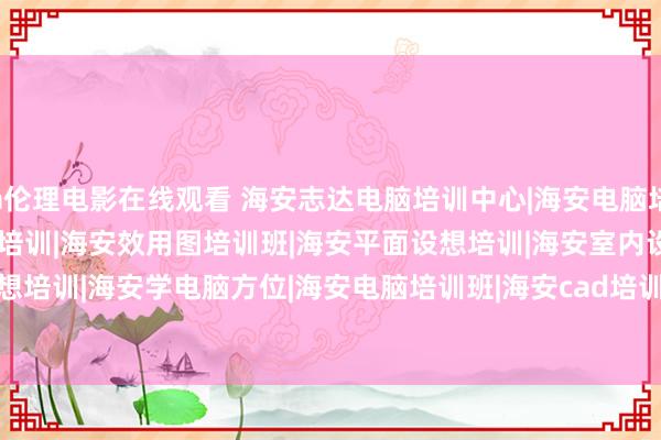 a伦理电影在线观看 海安志达电脑培训中心|海安电脑培训|海安ps培训|海安CAD培训|海安效用图培训班|海安平面设想培训|海安室内设想培训|海安学电脑方位|海安电脑培训班|海安cad培训|海安3d培训/TITLE&gt;