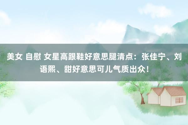 美女 自慰 女星高跟鞋好意思腿清点：张佳宁、刘语熙、甜好意思可儿气质出众！