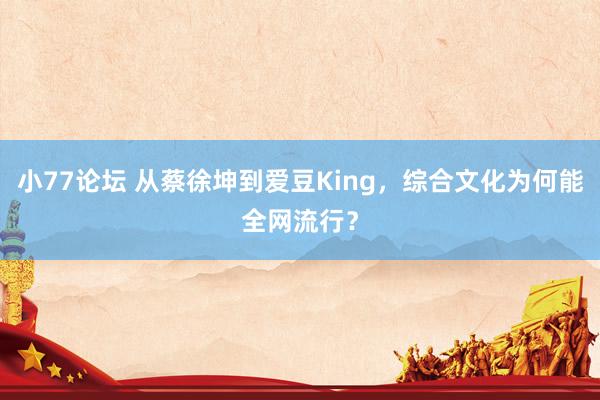 小77论坛 从蔡徐坤到爱豆King，综合文化为何能全网流行？