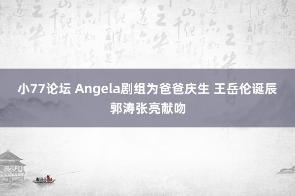 小77论坛 Angela剧组为爸爸庆生 王岳伦诞辰郭涛张亮献吻