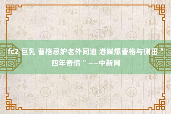 fc2 巨乳 曹格忌妒老外同道 港媒爆曹格与側田＂四年奇情＂——中新网