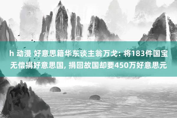 h 动漫 好意思籍华东谈主翁万戈: 将183件国宝无偿捐好意思国， 捐回故国却要450万好意思元