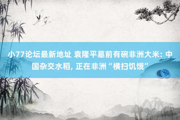 小77论坛最新地址 袁隆平墓前有碗非洲大米: 中国杂交水稻， 正在非洲“横扫饥饿”