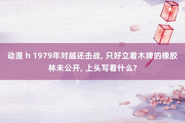 动漫 h 1979年对越还击战， 只好立着木牌的橡胶林未公开， 上头写着什么?
