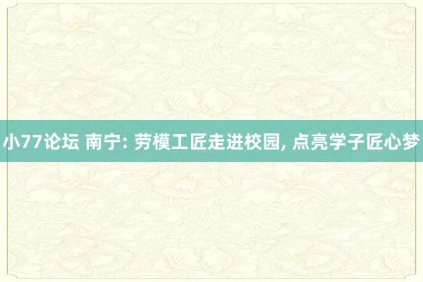 小77论坛 南宁: 劳模工匠走进校园， 点亮学子匠心梦