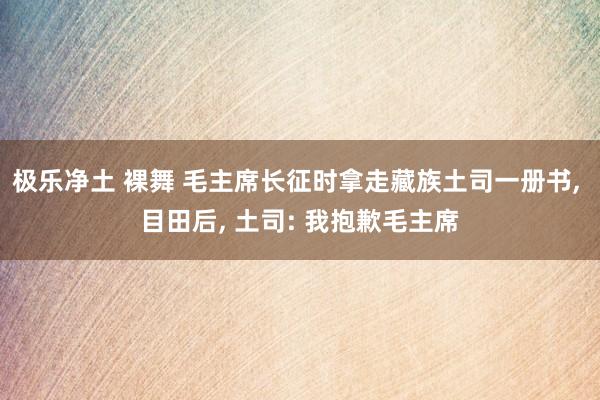 极乐净土 裸舞 毛主席长征时拿走藏族土司一册书， 目田后， 土司: 我抱歉毛主席