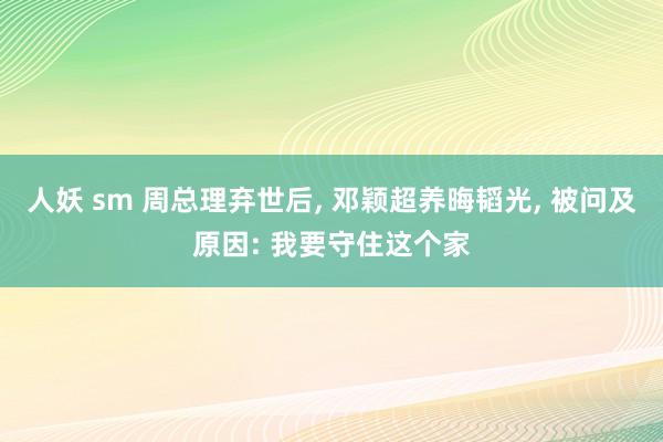 人妖 sm 周总理弃世后， 邓颖超养晦韬光， 被问及原因: 我要守住这个家