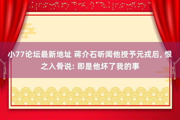 小77论坛最新地址 蒋介石听闻他授予元戎后， 恨之入骨说: 即是他坏了我的事