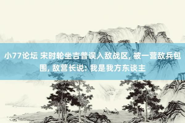 小77论坛 宋时轮坐吉普误入敌战区， 被一营敌兵包围， 敌营长说: 我是我方东谈主