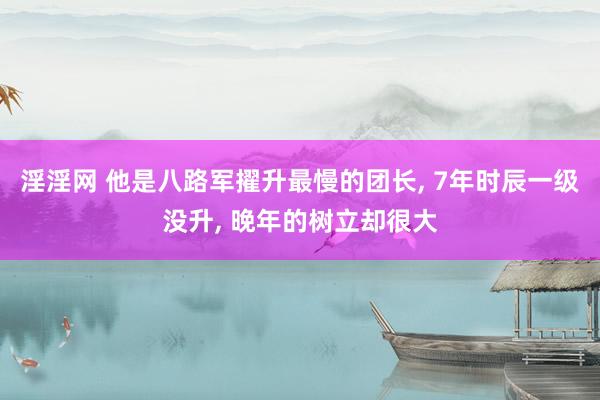淫淫网 他是八路军擢升最慢的团长， 7年时辰一级没升， 晚年的树立却很大