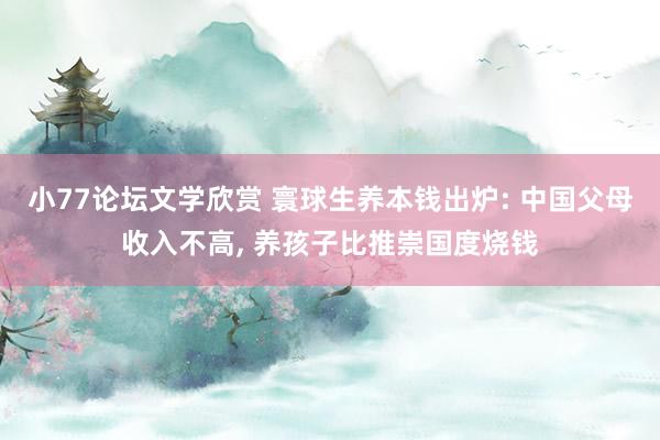 小77论坛文学欣赏 寰球生养本钱出炉: 中国父母收入不高， 养孩子比推崇国度烧钱