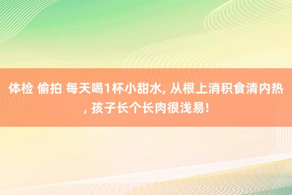 体检 偷拍 每天喝1杯小甜水， 从根上消积食清内热， 孩子长个长肉很浅易!