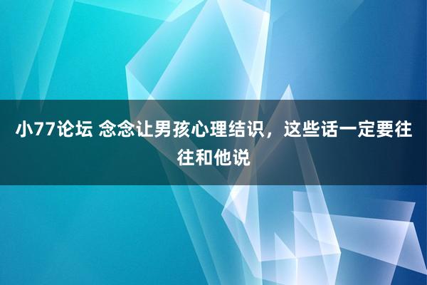 小77论坛 念念让男孩心理结识，这些话一定要往往和他说