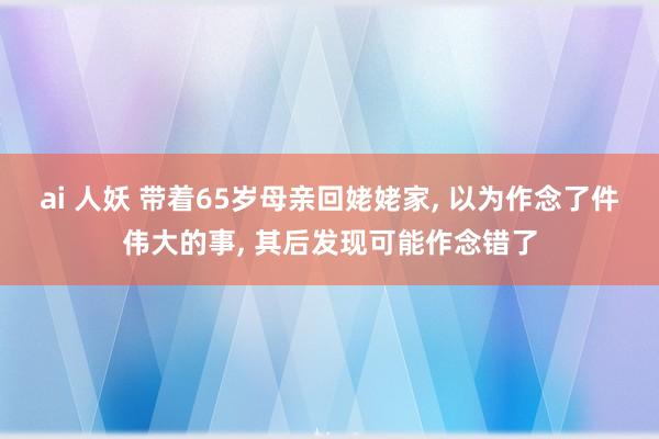 ai 人妖 带着65岁母亲回姥姥家， 以为作念了件伟大的事， 其后发现可能作念错了