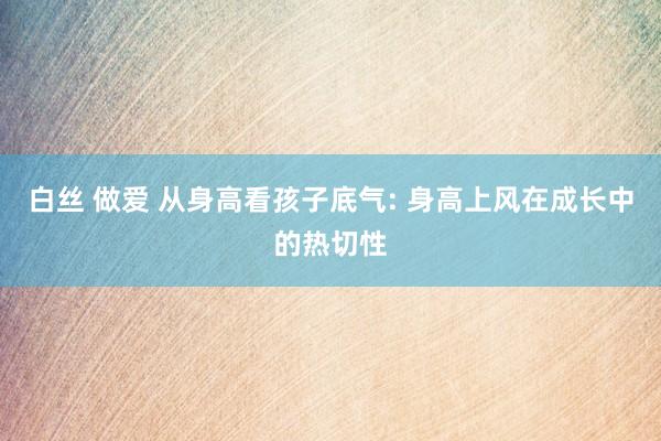 白丝 做爱 从身高看孩子底气: 身高上风在成长中的热切性