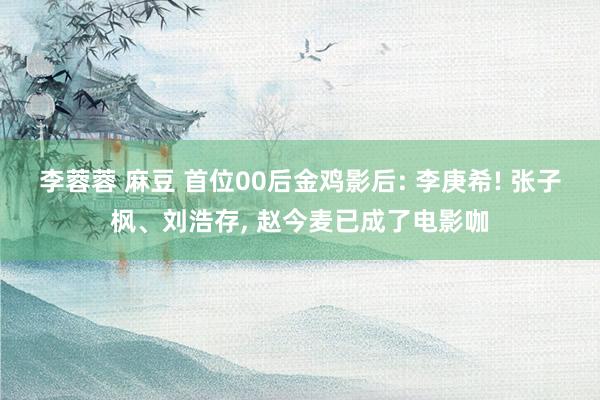 李蓉蓉 麻豆 首位00后金鸡影后: 李庚希! 张子枫、刘浩存， 赵今麦已成了电影咖