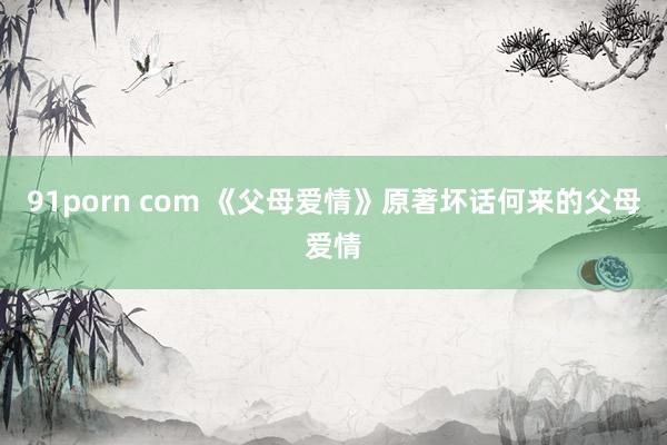 91porn com 《父母爱情》原著坏话何来的父母爱情
