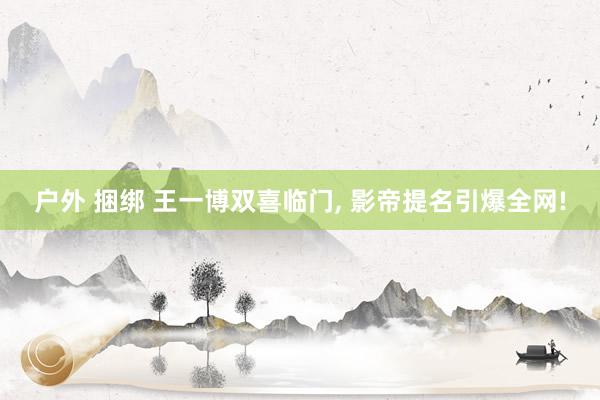 户外 捆绑 王一博双喜临门， 影帝提名引爆全网!