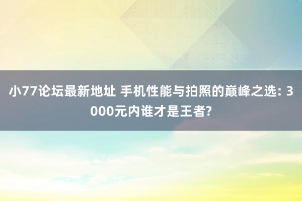 小77论坛最新地址 手机性能与拍照的巅峰之选: 3000元内谁才是王者?