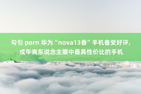勾引 porn 华为“nova13香”手机备受好评， 成年青东说念主眼中最具性价比的手机