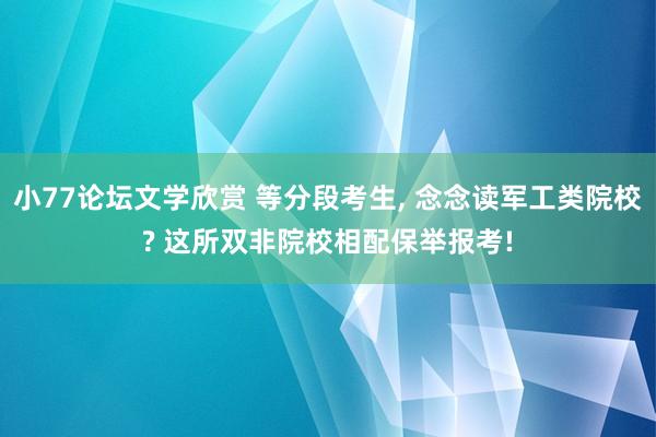 小77论坛文学欣赏 等分段考生， 念念读军工类院校? 这所双非院校相配保举报考!