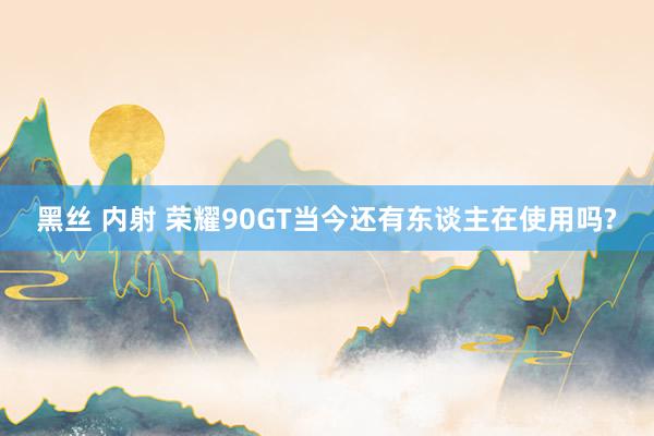黑丝 内射 荣耀90GT当今还有东谈主在使用吗?