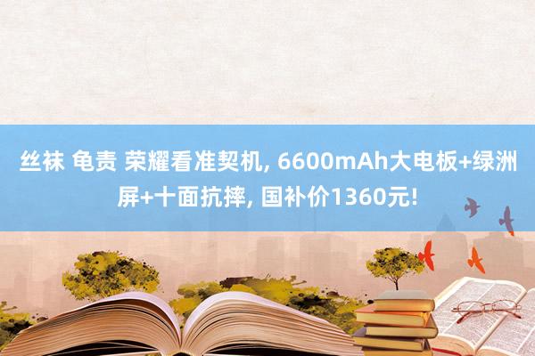丝袜 龟责 荣耀看准契机， 6600mAh大电板+绿洲屏+十面抗摔， 国补价1360元!