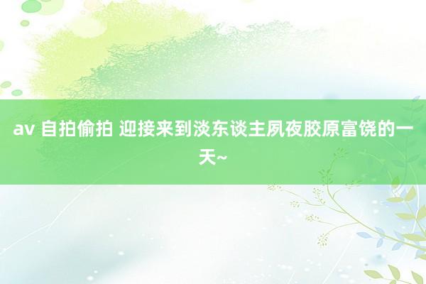 av 自拍偷拍 迎接来到淡东谈主夙夜胶原富饶的一天~
