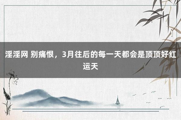 淫淫网 别痛恨,3月往后的每一天都会是顶顶好红运天