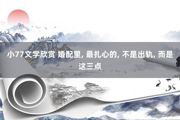 小77文学欣赏 婚配里， 最扎心的， 不是出轨， 而是这三点