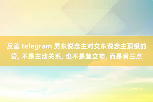 反差 telegram 男东说念主对女东说念主顶级的爱， 不是主动关系， 也不是耸立物， 而是看三点