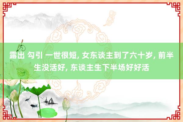 露出 勾引 一世很短， 女东谈主到了六十岁， 前半生没活好， 东谈主生下半场好好活