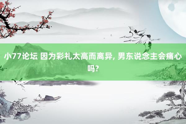 小77论坛 因为彩礼太高而离异， 男东说念主会痛心吗?