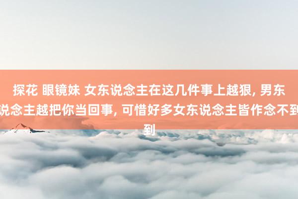探花 眼镜妹 女东说念主在这几件事上越狠， 男东说念主越把你当回事， 可惜好多女东说念主皆作念不到