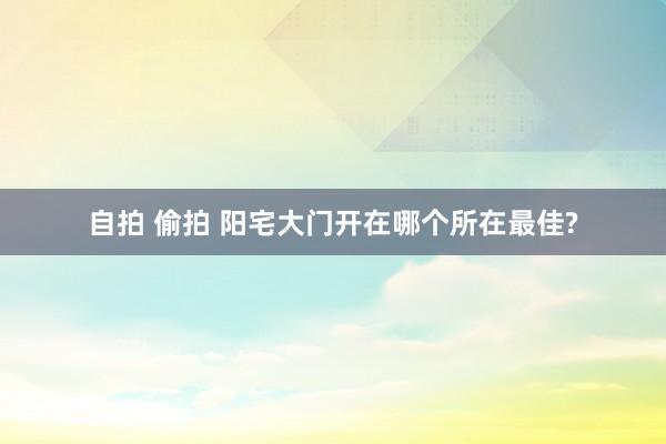 自拍 偷拍 阳宅大门开在哪个所在最佳?