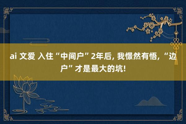 ai 文爱 入住“中间户”2年后， 我憬然有悟， “边户”才是最大的坑!