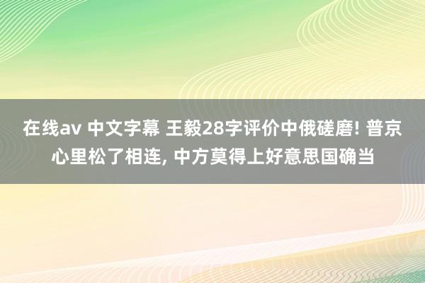 在线av 中文字幕 王毅28字评价中俄磋磨! 普京心里松了相连， 中方莫得上好意思国确当