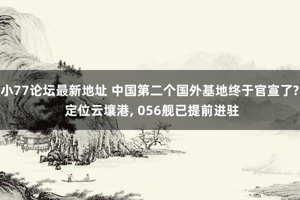 小77论坛最新地址 中国第二个国外基地终于官宣了? 定位云壤港， 056舰已提前进驻