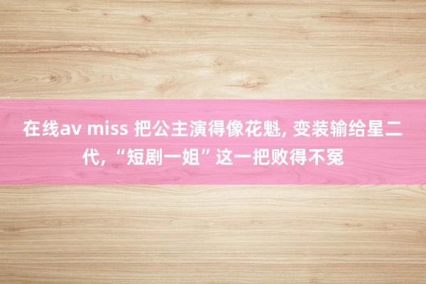 在线av miss 把公主演得像花魁， 变装输给星二代， “短剧一姐”这一把败得不冤