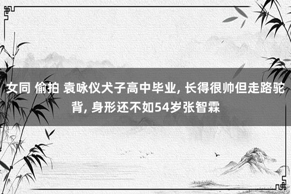 女同 偷拍 袁咏仪犬子高中毕业， 长得很帅但走路驼背， 身形还不如54岁张智霖