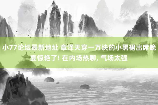 小77论坛最新地址 章泽天穿一万块的小黑裙出席晚宴惊艳了! 在内场热聊， 气场太强