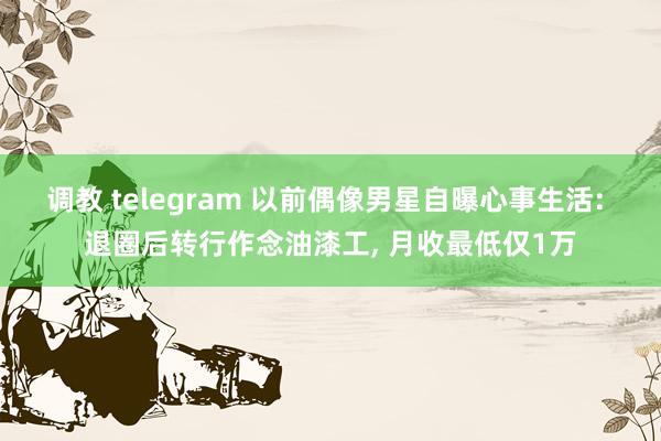 调教 telegram 以前偶像男星自曝心事生活: 退圈后转行作念油漆工， 月收最低仅1万