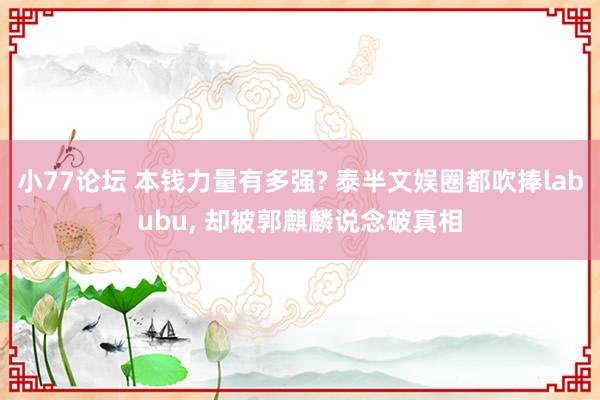 小77论坛 本钱力量有多强? 泰半文娱圈都吹捧labubu， 却被郭麒麟说念破真相